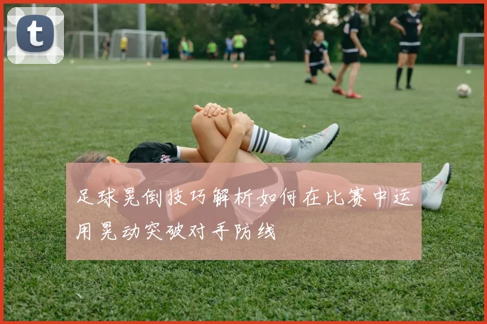 足球晃倒技巧解析如何在比赛中运用晃动突破对手防线