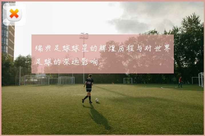 瑞典足球球星的辉煌历程与对世界足球的深远影响