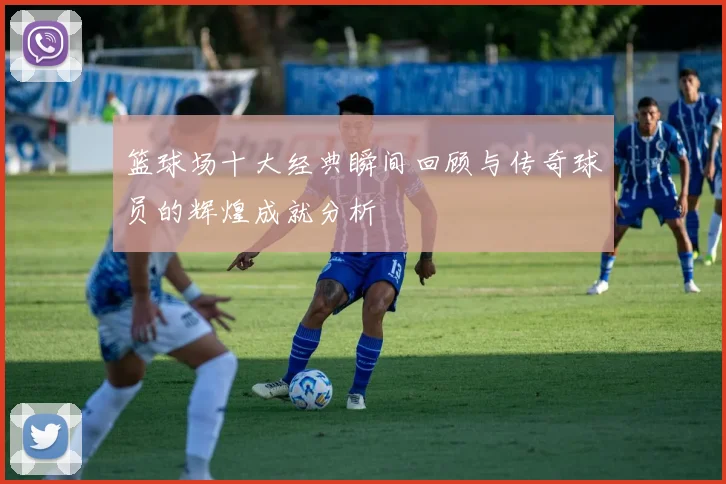 篮球场十大经典瞬间回顾与传奇球员的辉煌成就分析