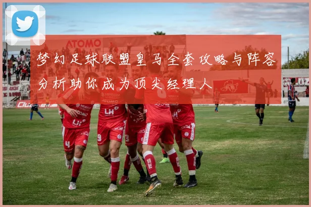 梦幻足球联盟皇马全套攻略与阵容分析助你成为顶尖经理人