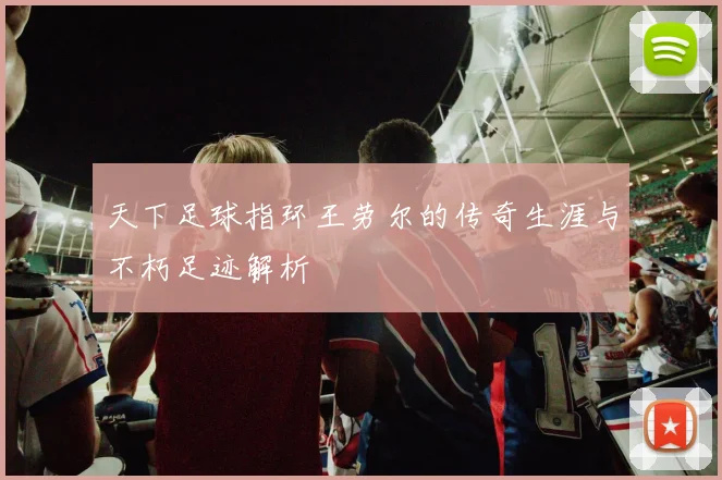 天下足球指环王劳尔的传奇生涯与不朽足迹解析