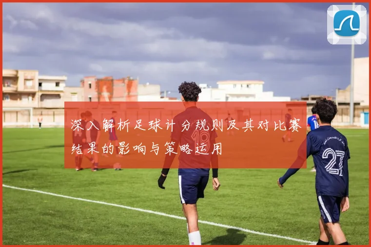 深入解析足球计分规则及其对比赛结果的影响与策略运用