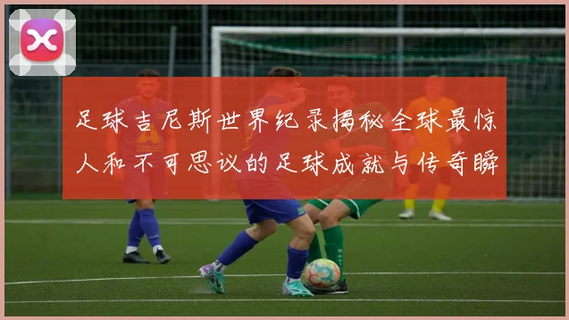 足球吉尼斯世界纪录揭秘全球最惊人和不可思议的足球成就与传奇瞬间